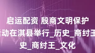启运配资 殷商文明保护传承活动在淇县举行_历史_商纣王_文化