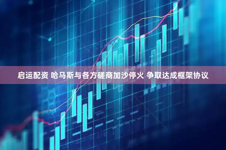 启运配资 哈马斯与各方磋商加沙停火 争取达成框架协议