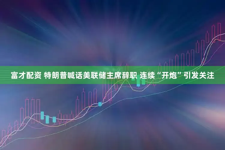 富才配资 特朗普喊话美联储主席辞职 连续“开炮”引发关注