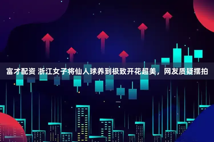 富才配资 浙江女子将仙人球养到极致开花超美，网友质疑摆拍