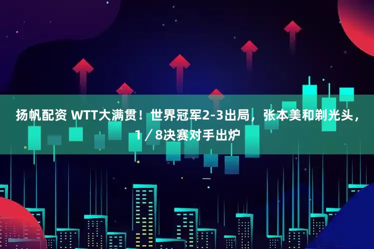 扬帆配资 WTT大满贯！世界冠军2-3出局，张本美和剃光头，1／8决赛对手出炉