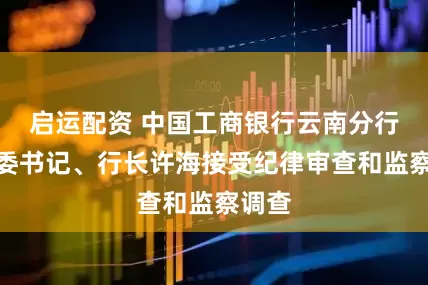 启运配资 中国工商银行云南分行原党委书记、行长许海接受纪律审查和监察调查