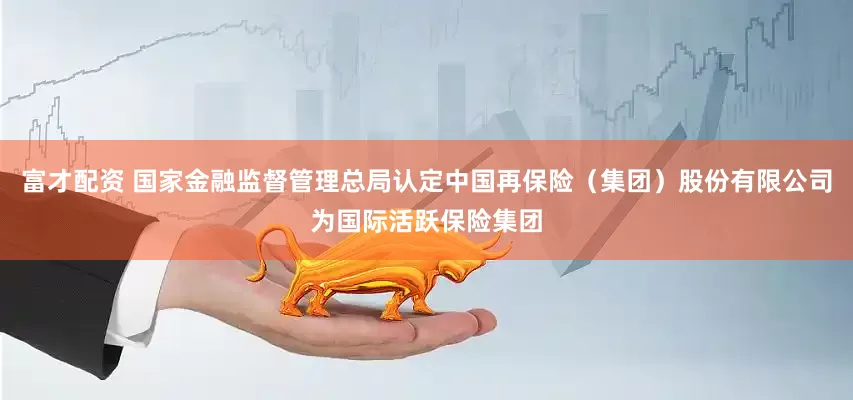 富才配资 国家金融监督管理总局认定中国再保险（集团）股份有限公司为国际活跃保险集团