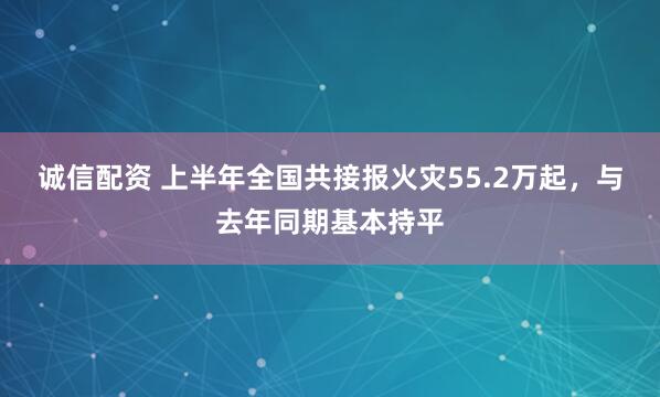 诚信配资 上半年全国共接报火灾55.2万起，与去年同期基本持平