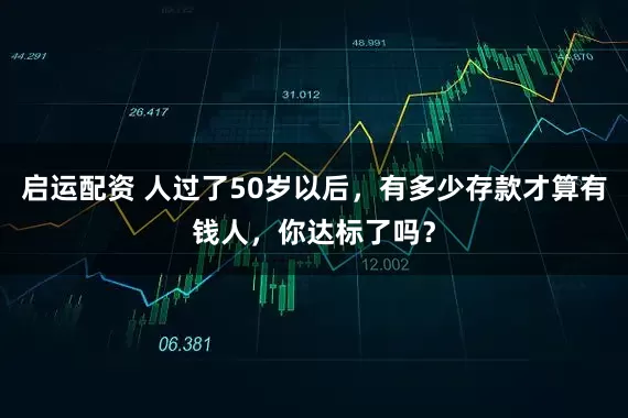 启运配资 人过了50岁以后，有多少存款才算有钱人，你达标了吗？